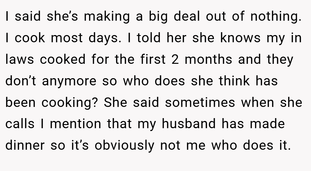 I said she’s making a big deal out of nothing. I cook most days. I told her she knows my in laws cooked for the first 2 months and they don’t anymore so who does she think has been cooking? She said sometimes when she calls I mention that my husband has made dinner so it’s obviously not me who does it.