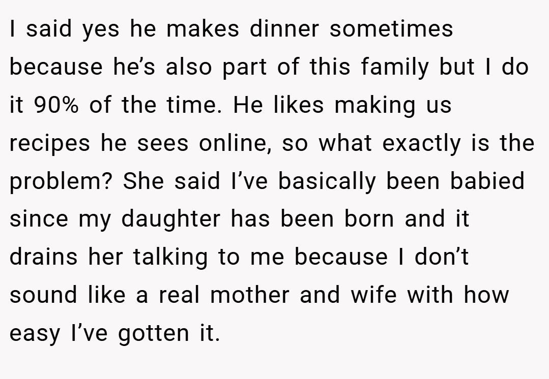 I said yes he makes dinner sometimes because he’s also part of this family but I do it 90% of the time. He likes making us recipes he sees online, so what exactly is the problem? She said I’ve basically been babied since my daughter has been born and it drains her talking to me because I don’t sound like a real mother and wife with how easy I’ve gotten it.