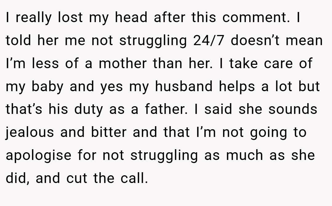I really lost my head after this comment. I told her me not struggling 24/7 doesn’t mean I’m less of a mother than her. I take care of my baby and yes my husband helps a lot but that’s his duty as a father. I said she sounds jealous and bitter and that I’m not going to apologise for not struggling as much as she did, and cut the call.