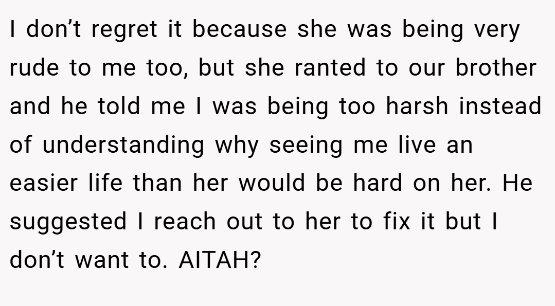 I don’t regret it because she was being very rude to me too, but she ranted to our brother and he told me I was being too harsh instead of understanding why seeing me live an easier life than her would be hard on her. He suggested I reach out to her to fix it but I don’t want to. AITAH?