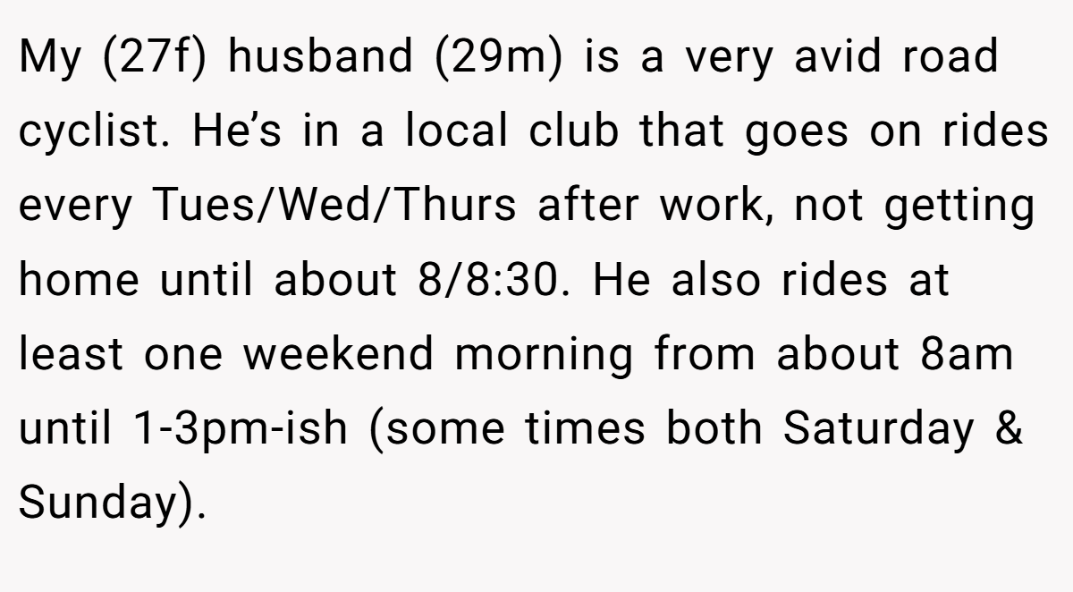 My (27f) husband (29m) is a very avid road cyclist. He’s in a local club that goes on rides every Tues/Wed/Thurs after work, not getting home until about 8/8:30. He also rides at least one weekend morning from about 8am until 1-3pm-ish (some times both Saturday & Sunday).