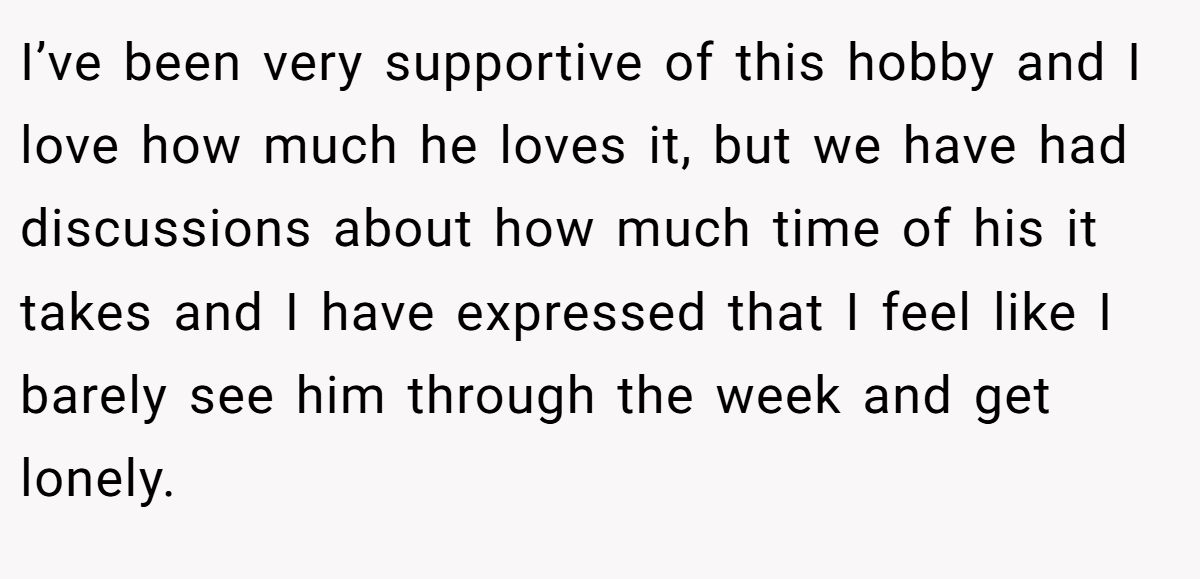 I’ve been very supportive of this hobby and I love how much he loves it, but we have had discussions about how much time of his it takes and I have expressed that I feel like I barely see him through the week and get lonely.