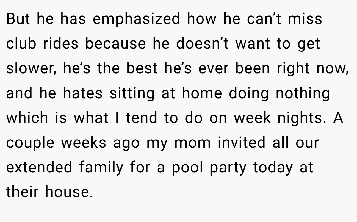 But he has emphasized how he can’t miss club rides because he doesn’t want to get slower, he’s the best he’s ever been right now, and he hates sitting at home doing nothing which is what I tend to do on week nights. A couple weeks ago my mom invited all our extended family for a pool party today at their house.