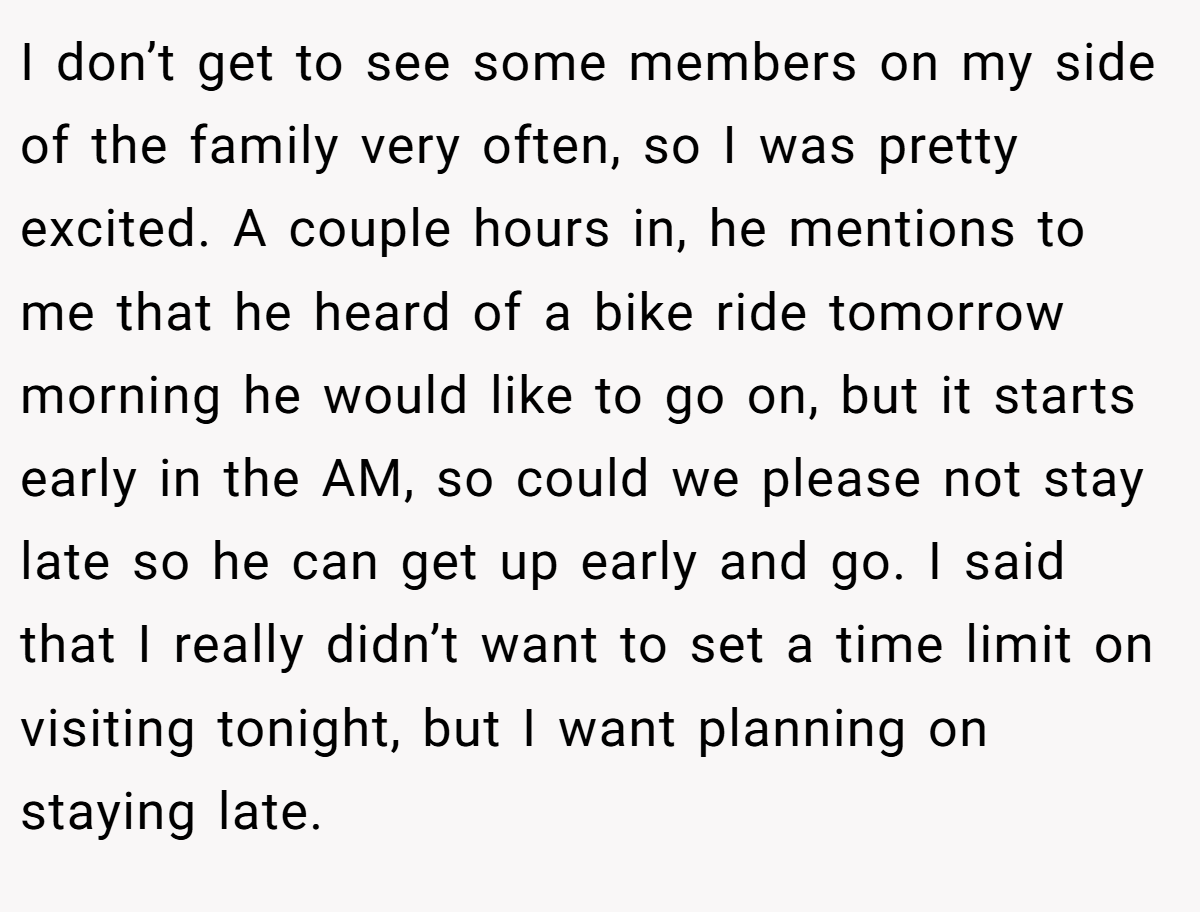 I don’t get to see some members on my side of the family very often, so I was pretty excited. A couple hours in, he mentions to me that he heard of a bike ride tomorrow morning he would like to go on, but it starts early in the AM, so could we please not stay late so he can get up early and go. I said that I really didn’t want to set a time limit on visiting tonight, but I want planning on staying late.