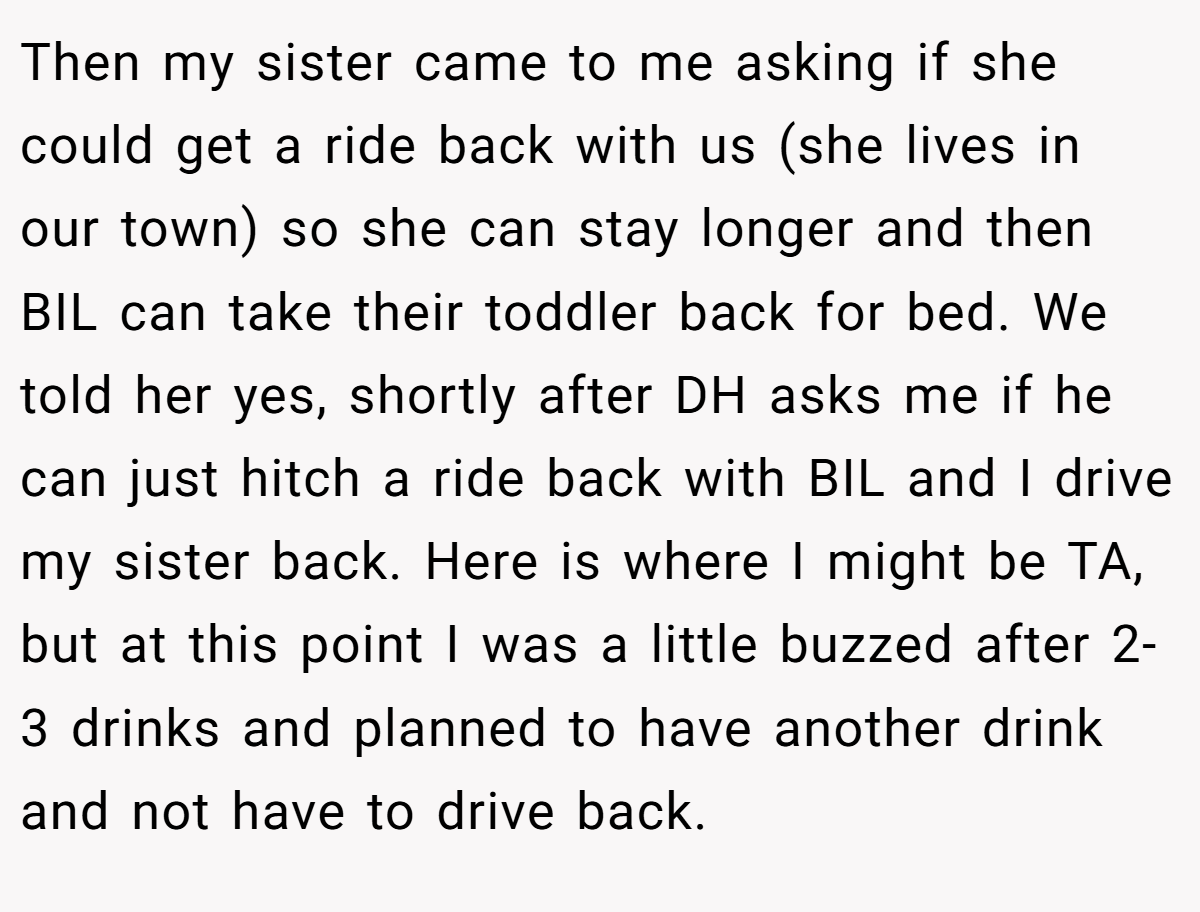 Then my sister came to me asking if she could get a ride back with us (she lives in our town) so she can stay longer and then BIL can take their toddler back for bed. We told her yes, shortly after DH asks me if he can just hitch a ride back with BIL and I drive my sister back. Here is where I might be TA, but at this point I was a little buzzed after 2-3 drinks and planned to have another drink and not have to drive back.