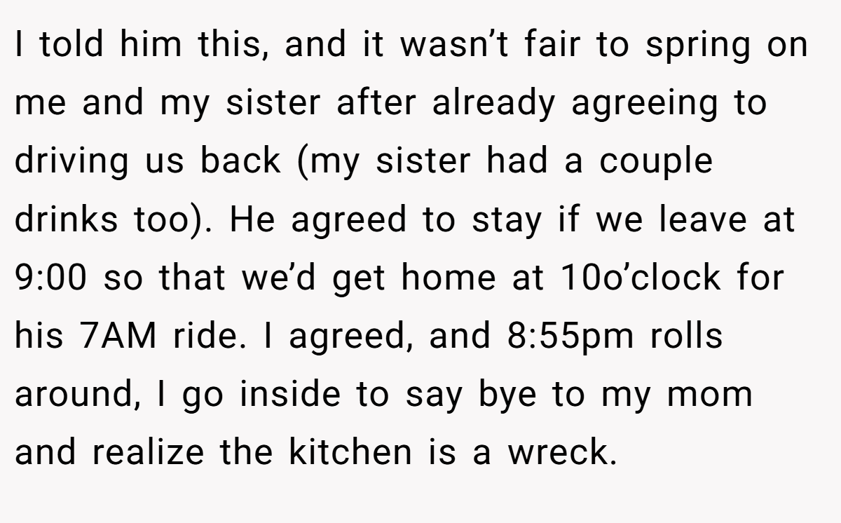 I told him this, and it wasn’t fair to spring on me and my sister after already agreeing to driving us back (my sister had a couple drinks too). He agreed to stay if we leave at 9:00 so that we’d get home at 10o’clock for his 7AM ride. I agreed, and 8:55pm rolls around, I go inside to say bye to my mom and realize the kitchen is a wreck.