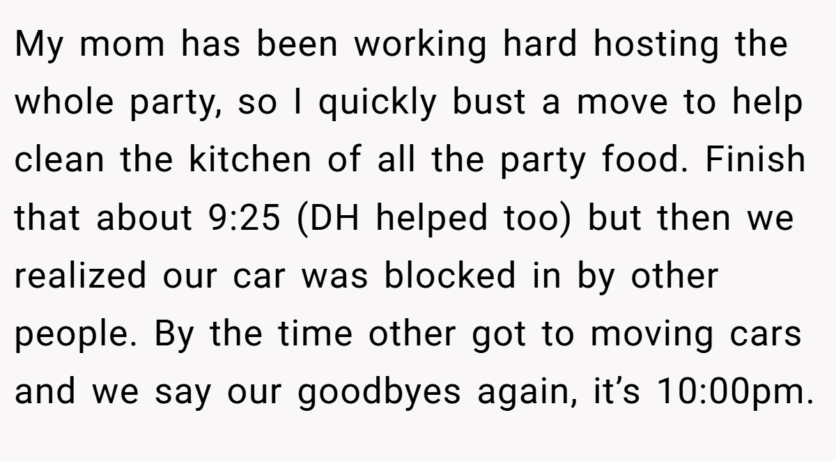 My mom has been working hard hosting the whole party, so I quickly bust a move to help clean the kitchen of all the party food. Finish that about 9:25 (DH helped too) but then we realized our car was blocked in by other people. By the time other got to moving cars and we say our goodbyes again, it’s 10:00pm.