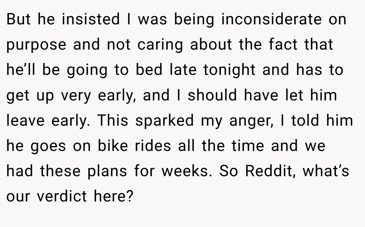 But he insisted I was being inconsiderate on purpose and not caring about the fact that he’ll be going to bed late tonight and has to get up very early, and I should have let him leave early. This sparked my anger, I told him he goes on bike rides all the time and we had these plans for weeks. So Reddit, what’s our verdict here?
