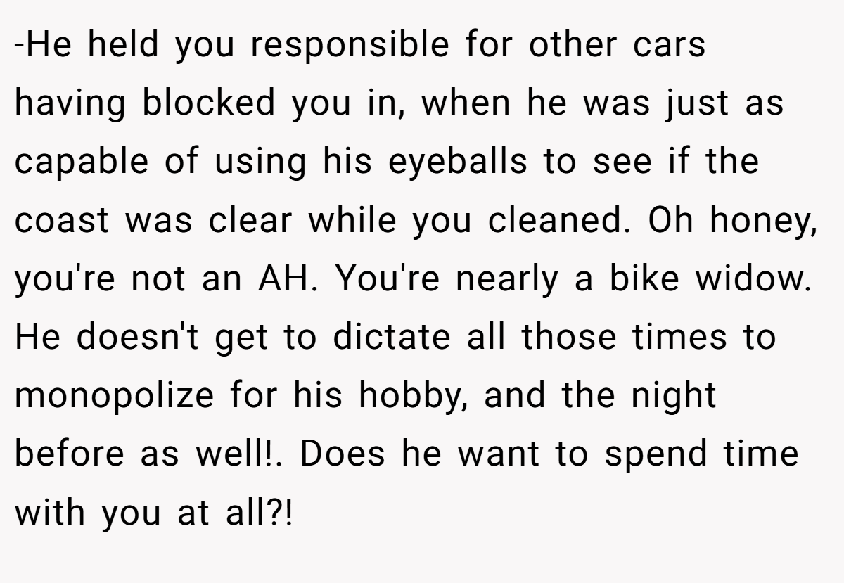 -He held you responsible for other cars having blocked you in, when he was just as capable of using his eyeballs to see if the coast was clear while you cleaned. Oh honey, you're not an AH. You're nearly a bike widow. He doesn't get to dictate all those times to monopolize for his hobby, and the night before as well!. Does he want to spend time with you at all?!