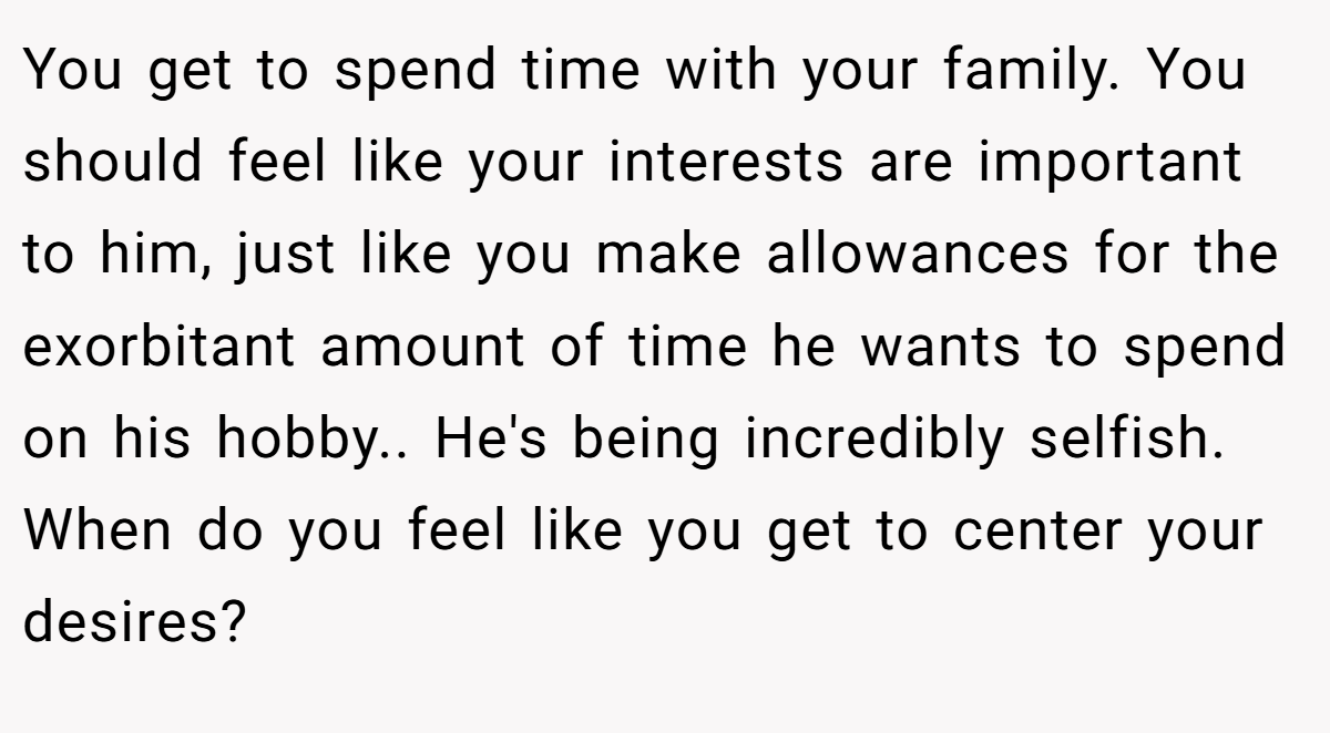 You get to spend time with your family. You should feel like your interests are important to him, just like you make allowances for the exorbitant amount of time he wants to spend on his hobby.. He's being incredibly selfish. When do you feel like you get to center your desires?