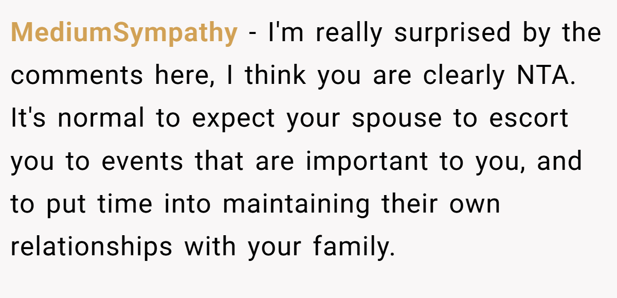 MediumSympathy − I'm really surprised by the comments here, I think you are clearly NTA. It's normal to expect your spouse to escort you to events that are important to you, and to put time into maintaining their own relationships with your family.