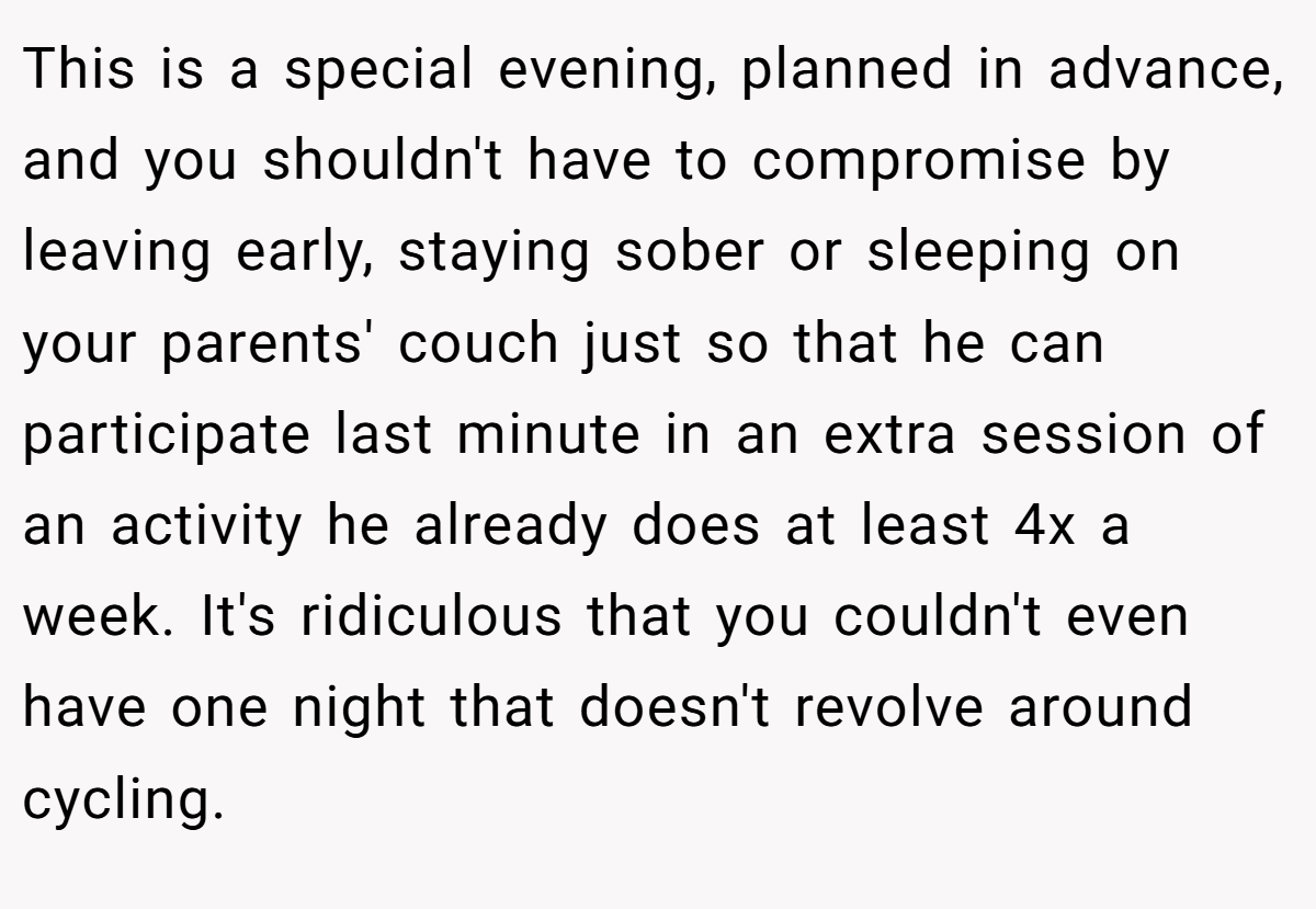 This is a special evening, planned in advance, and you shouldn't have to compromise by leaving early, staying sober or sleeping on your parents' couch just so that he can participate last minute in an extra session of an activity he already does at least 4x a week. It's ridiculous that you couldn't even have one night that doesn't revolve around cycling.