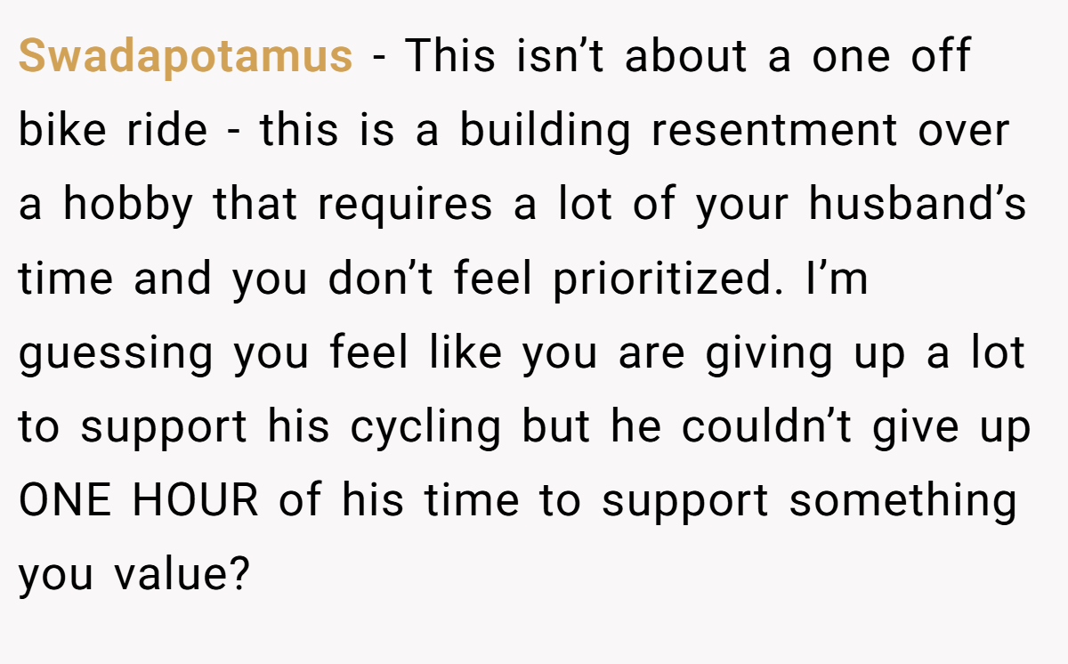 Swadapotamus − This isn’t about a one off bike ride - this is a building resentment over a hobby that requires a lot of your husband’s time and you don’t feel prioritized. I’m guessing you feel like you are giving up a lot to support his cycling but he couldn’t give up ONE HOUR of his time to support something you value?