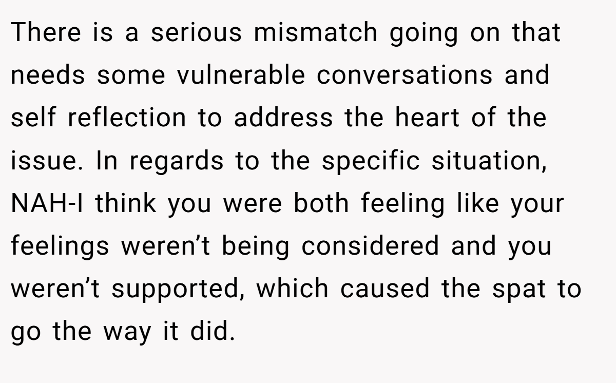 There is a serious mismatch going on that needs some vulnerable conversations and self reflection to address the heart of the issue. In regards to the specific situation, NAH-I think you were both feeling like your feelings weren’t being considered and you weren’t supported, which caused the spat to go the way it did.
