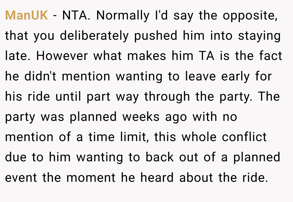 ManUK − NTA. Normally I'd say the opposite, that you deliberately pushed him into staying late. However what makes him TA is the fact he didn't mention wanting to leave early for his ride until part way through the party. The party was planned weeks ago with no mention of a time limit, this whole conflict due to him wanting to back out of a planned event the moment he heard about the ride.