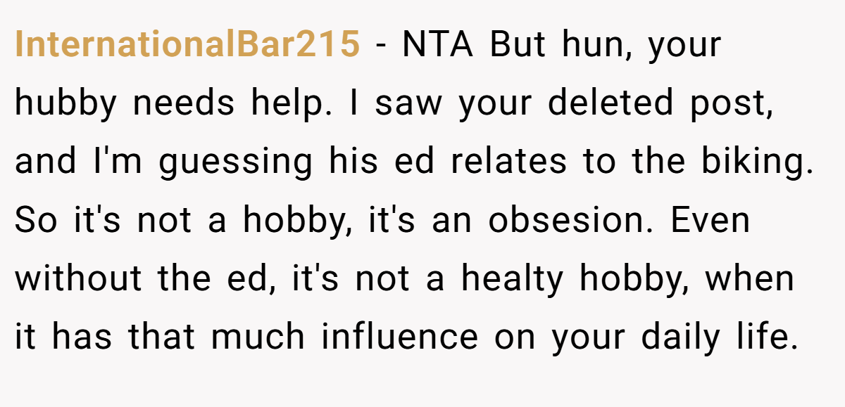 InternationalBar215 − NTA But hun, your hubby needs help. I saw your deleted post, and I'm guessing his ed relates to the biking. So it's not a hobby, it's an obsesion. Even without the ed, it's not a healty hobby, when it has that much influence on your daily life.