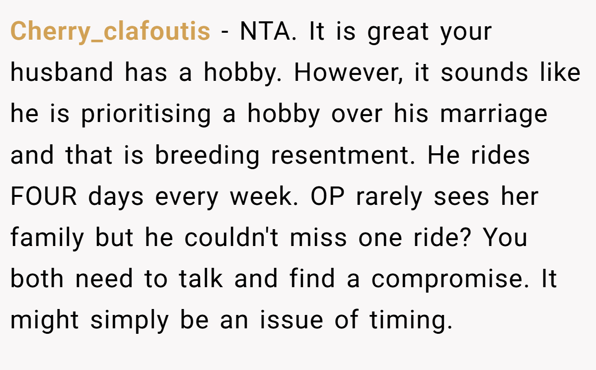 Cherry_clafoutis − NTA. It is great your husband has a hobby. However, it sounds like he is prioritising a hobby over his marriage and that is breeding resentment. He rides FOUR days every week. OP rarely sees her family but he couldn't miss one ride? You both need to talk and find a compromise. It might simply be an issue of timing.