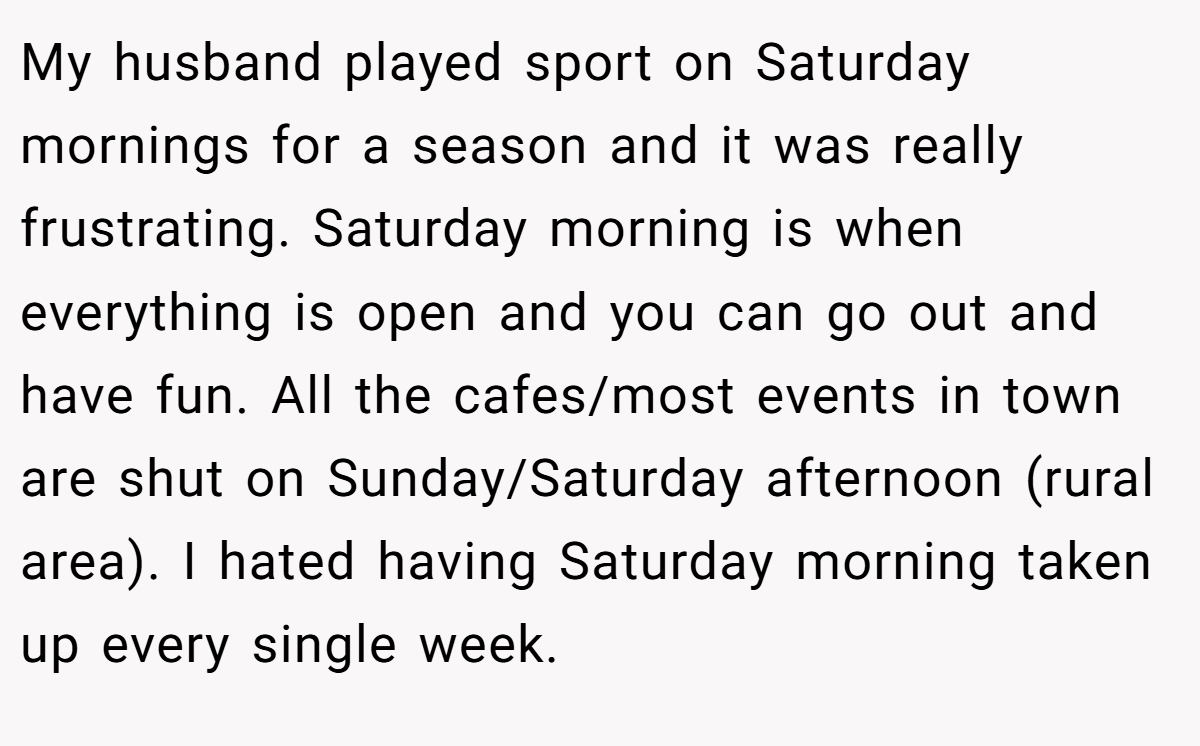 My husband played sport on Saturday mornings for a season and it was really frustrating. Saturday morning is when everything is open and you can go out and have fun. All the cafes/most events in town are shut on Sunday/Saturday afternoon (rural area). I hated having Saturday morning taken up every single week.