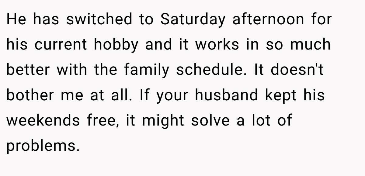 He has switched to Saturday afternoon for his current hobby and it works in so much better with the family schedule. It doesn't bother me at all. If your husband kept his weekends free, it might solve a lot of problems.