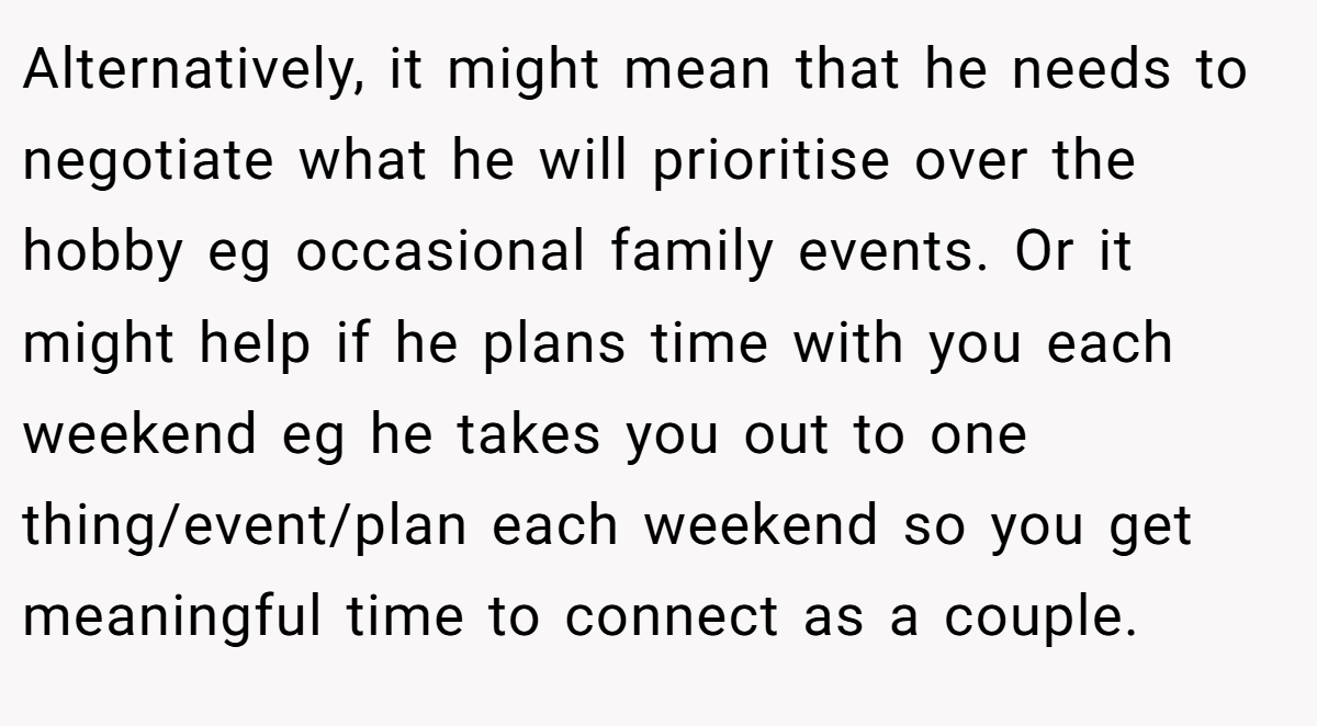 Alternatively, it might mean that he needs to negotiate what he will prioritise over the hobby eg occasional family events. Or it might help if he plans time with you each weekend eg he takes you out to one thing/event/plan each weekend so you get meaningful time to connect as a couple.
