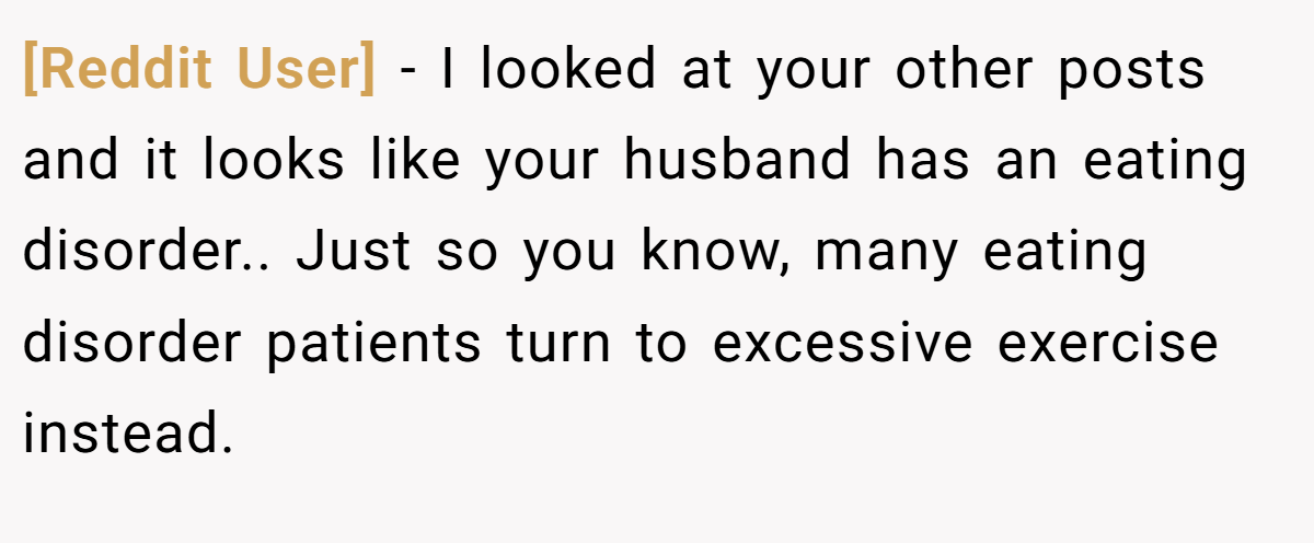 [Reddit User] − I looked at your other posts and it looks like your husband has an eating disorder.. Just so you know, many eating disorder patients turn to excessive exercise instead.