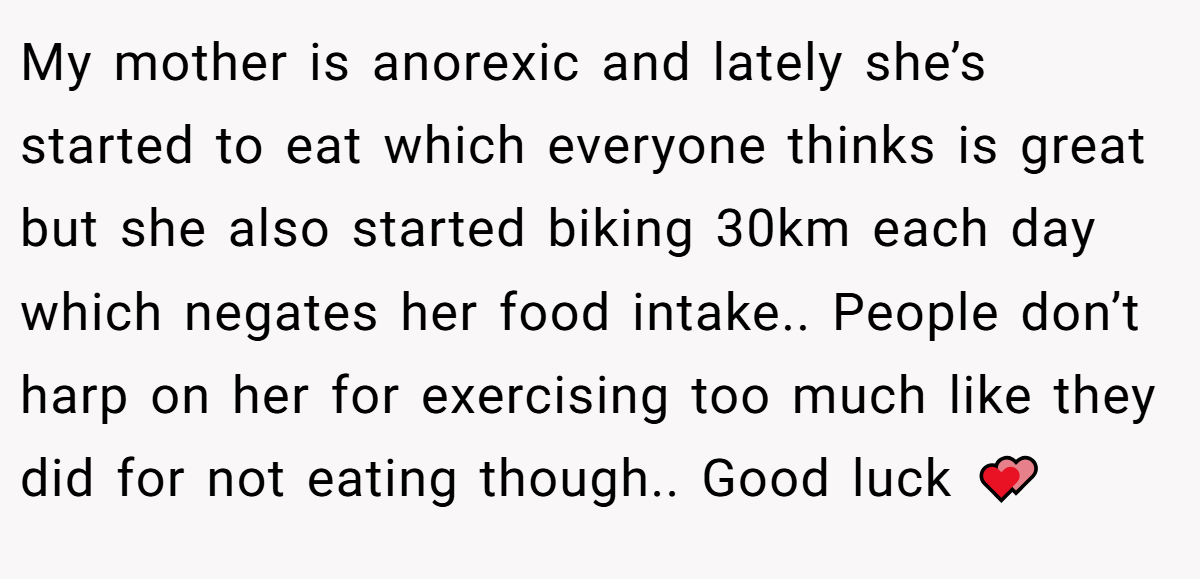 My mother is anorexic and lately she’s started to eat which everyone thinks is great but she also started biking 30km each day which negates her food intake.. People don’t harp on her for exercising too much like they did for not eating though.. Good luck 💕