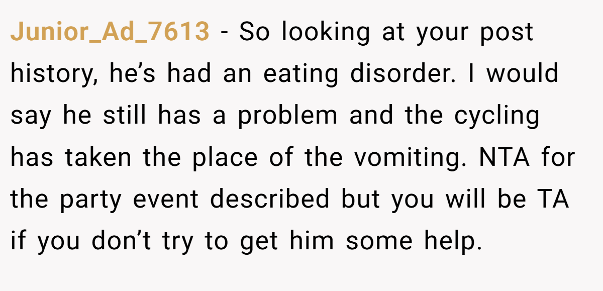 Junior_Ad_7613 − So looking at your post history, he’s had an eating disorder. I would say he still has a problem and the cycling has taken the place of the vomiting. NTA for the party event described but you will be TA if you don’t try to get him some help.