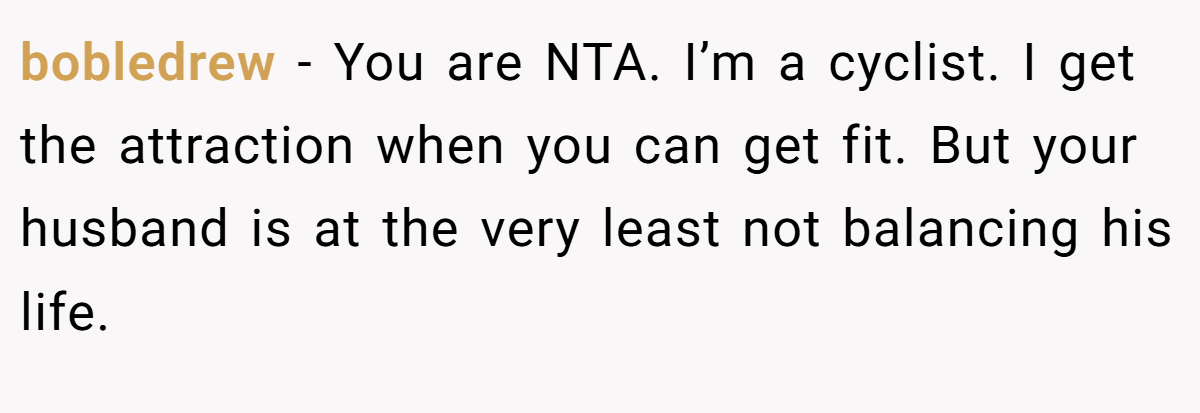 bobledrew − You are NTA. I’m a cyclist. I get the attraction when you can get fit. But your husband is at the very least not balancing his life.