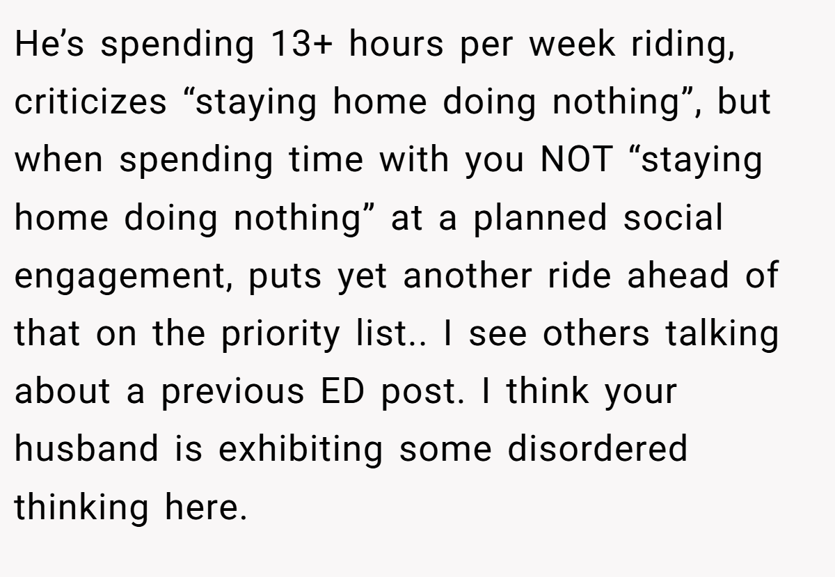 He’s spending 13+ hours per week riding, criticizes “staying home doing nothing”, but when spending time with you NOT “staying home doing nothing” at a planned social engagement, puts yet another ride ahead of that on the priority list.. I see others talking about a previous ED post. I think your husband is exhibiting some disordered thinking here.