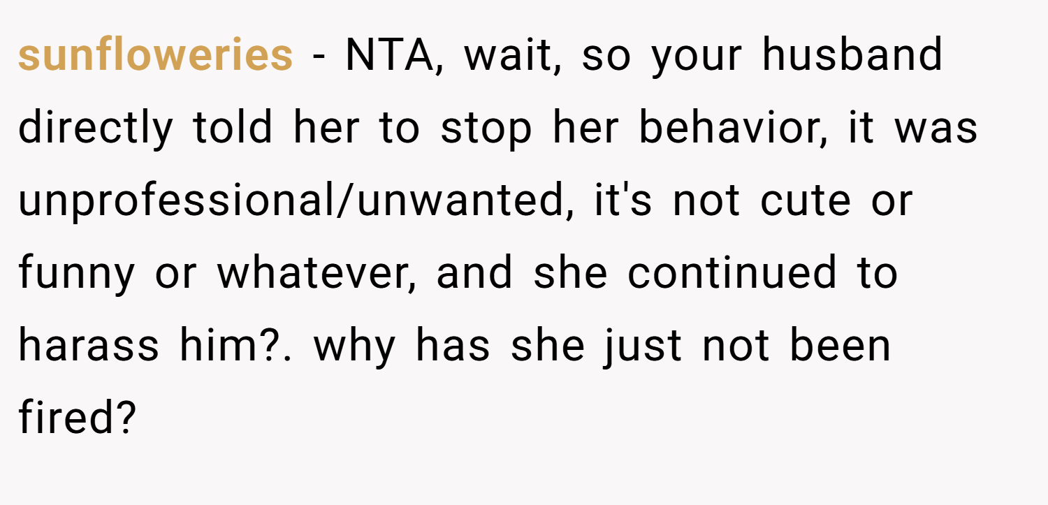 sunfloweries − NTA, wait, so your husband directly told her to stop her behavior, it was unprofessional/unwanted, it's not cute or funny or whatever, and she continued to harass him?. why has she just not been fired?