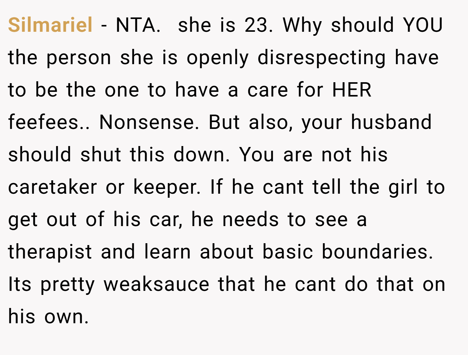 Silmariel − NTA. ​ she is 23. Why should YOU the person she is openly disrespecting have to be the one to have a care for HER feefees.. Nonsense. But also, your husband should shut this down. You are not his caretaker or keeper. If he cant tell the girl to get out of his car, he needs to see a therapist and learn about basic boundaries. Its pretty weaksauce that he cant do that on his own.