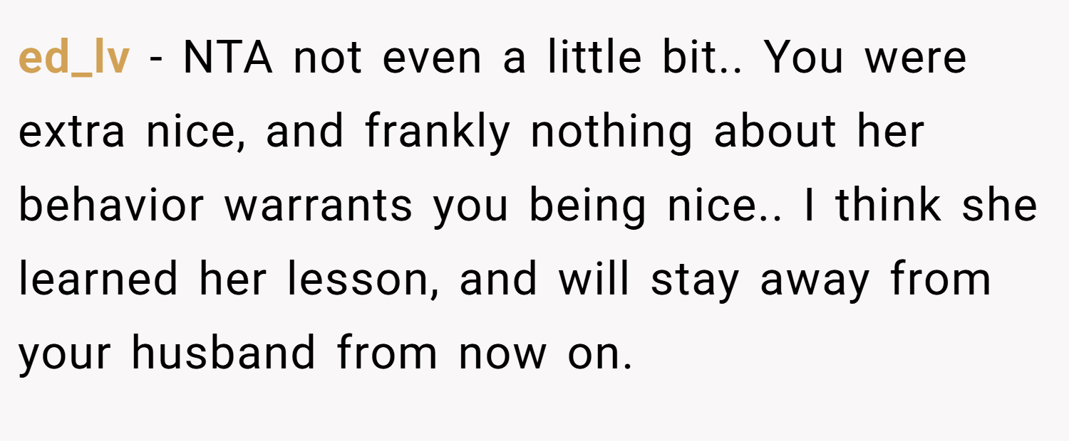 ed_lv − NTA not even a little bit.. You were extra nice, and frankly nothing about her behavior warrants you being nice.. I think she learned her lesson, and will stay away from your husband from now on.