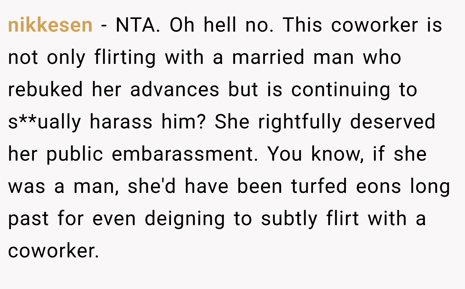 nikkesen − NTA. Oh hell no. This coworker is not only flirting with a married man who rebuked her advances but is continuing to s**ually harass him? She rightfully deserved her public embarassment. You know, if she was a man, she'd have been turfed eons long past for even deigning to subtly flirt with a coworker.