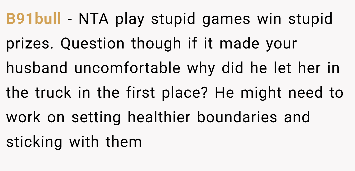 B91bull − NTA play stupid games win stupid prizes. Question though if it made your husband uncomfortable why did he let her in the truck in the first place? He might need to work on setting healthier boundaries and sticking with them