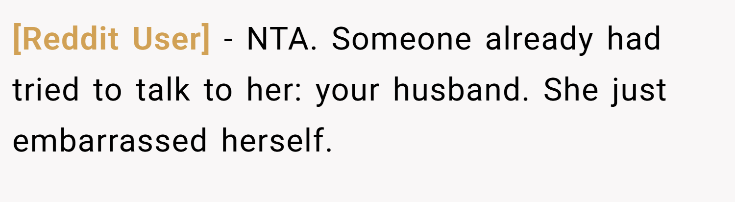 [Reddit User] − NTA. Someone already had tried to talk to her: your husband. She just embarrassed herself.