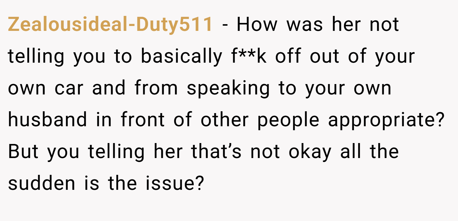 Zealousideal-Duty511 − How was her not telling you to basically f**k off out of your own car and from speaking to your own husband in front of other people appropriate? But you telling her that’s not okay all the sudden is the issue?