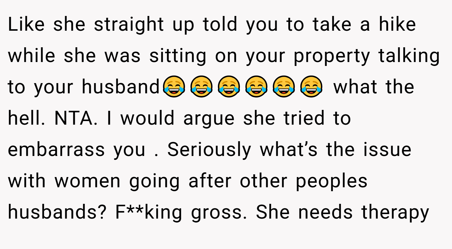 Like she straight up told you to take a hike while she was sitting on your property talking to your husband😂😂😂😂😂😂 what the hell. NTA. I would argue she tried to embarrass you . Seriously what’s the issue with women going after other peoples husbands? F**king gross. She needs therapy