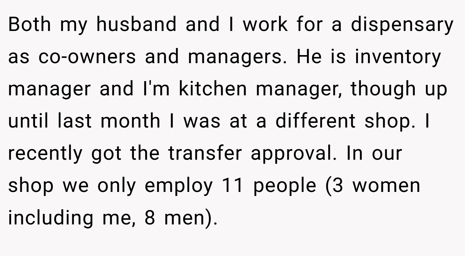 Both my husband and I work for a dispensary as co-owners and managers. He is inventory manager and I'm kitchen manager, though up until last month I was at a different shop. I recently got the transfer approval. In our shop we only employ 11 people (3 women including me, 8 men).