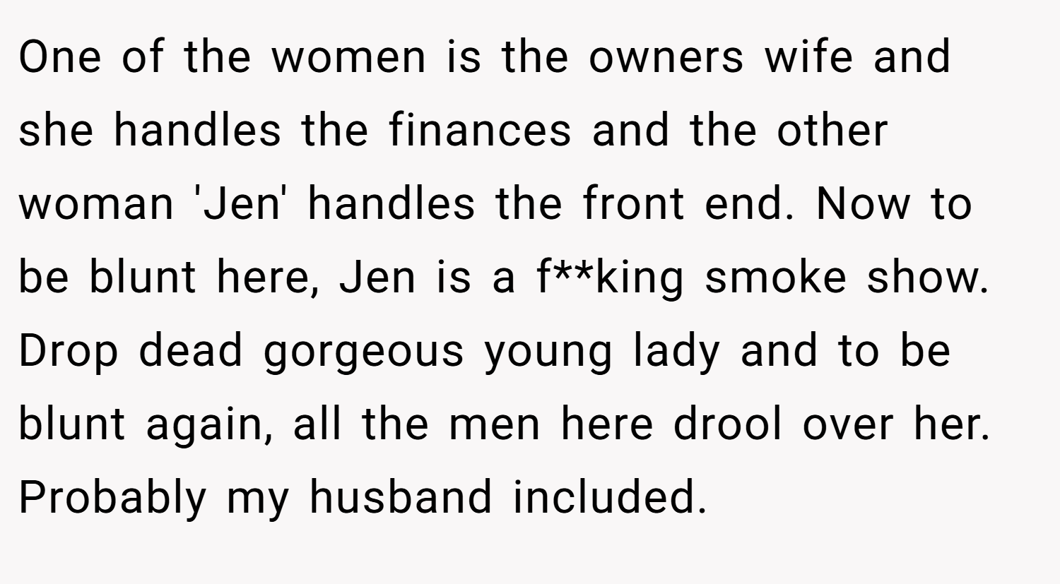 One of the women is the owners wife and she handles the finances and the other woman 'Jen' handles the front end. Now to be blunt here, Jen is a f**king smoke show. Drop dead gorgeous young lady and to be blunt again, all the men here drool over her. Probably my husband included.