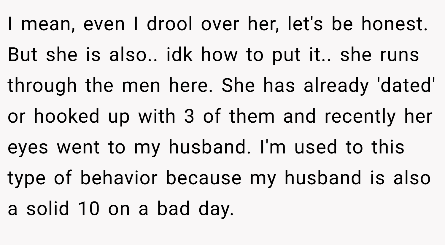I mean, even I drool over her, let's be honest. But she is also.. idk how to put it.. she runs through the men here. She has already 'dated' or hooked up with 3 of them and recently her eyes went to my husband. I'm used to this type of behavior because my husband is also a solid 10 on a bad day.