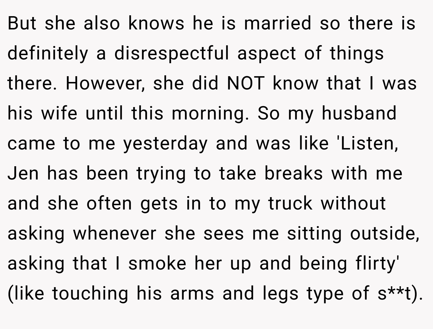 But she also knows he is married so there is definitely a disrespectful aspect of things there. However, she did NOT know that I was his wife until this morning. So my husband came to me yesterday and was like 'Listen, Jen has been trying to take breaks with me and she often gets in to my truck without asking whenever she sees me sitting outside, asking that I smoke her up and being flirty' (like touching his arms and legs type of s**t).