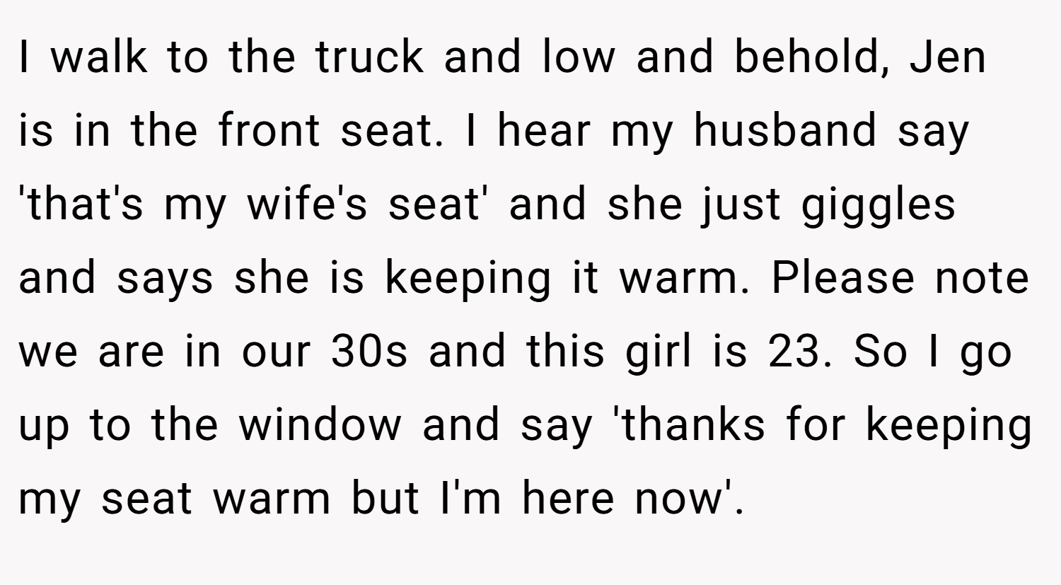 I walk to the truck and low and behold, Jen is in the front seat. I hear my husband say 'that's my wife's seat' and she just giggles and says she is keeping it warm. Please note we are in our 30s and this girl is 23. So I go up to the window and say 'thanks for keeping my seat warm but I'm here now'.