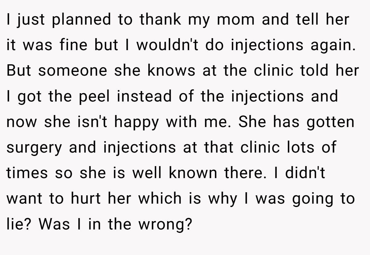 I just planned to thank my mom and tell her it was fine but I wouldn't do injections again. But someone she knows at the clinic told her I got the peel instead of the injections and now she isn't happy with me. She has gotten surgery and injections at that clinic lots of times so she is well known there. I didn't want to hurt her which is why I was going to lie? Was I in the wrong?