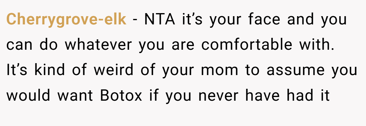 Cherrygrove-elk − NTA it’s your face and you can do whatever you are comfortable with. It’s kind of weird of your mom to assume you would want Botox if you never have had it