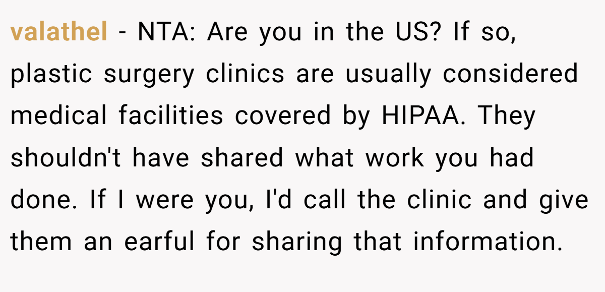 valathel − NTA: Are you in the US? If so, plastic surgery clinics are usually considered medical facilities covered by HIPAA. They shouldn't have shared what work you had done. If I were you, I'd call the clinic and give them an earful for sharing that information.