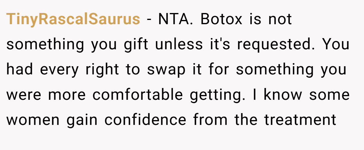 TinyRascalSaurus − NTA. Botox is not something you gift unless it's requested. You had every right to swap it for something you were more comfortable getting. I know some women gain confidence from the treatment