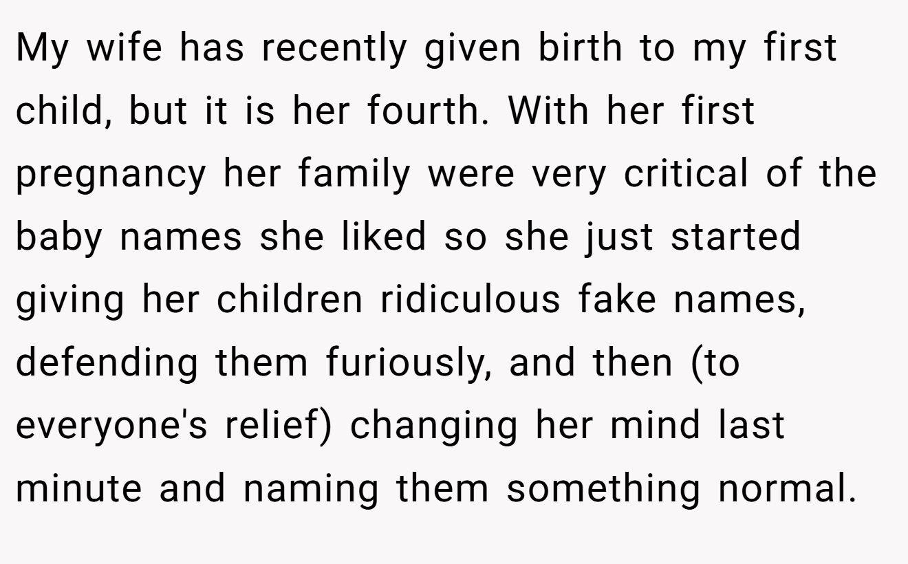 My wife has recently given birth to my first child, but it is her fourth. With her first pregnancy her family were very critical of the baby names she liked so she just started giving her children ridiculous fake names, defending them furiously, and then (to everyone's relief) changing her mind last minute and naming them something normal.