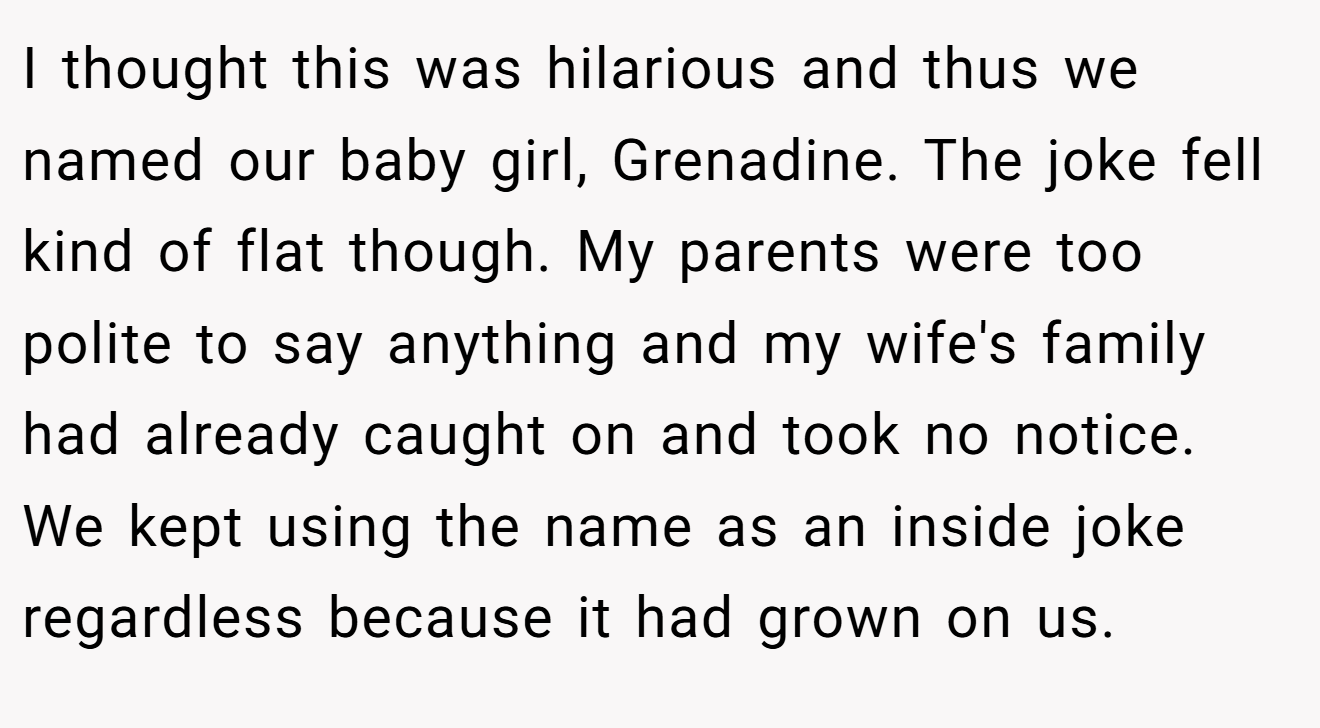 I thought this was hilarious and thus we named our baby girl, Grenadine. The joke fell kind of flat though. My parents were too polite to say anything and my wife's family had already caught on and took no notice. We kept using the name as an inside joke regardless because it had grown on us.