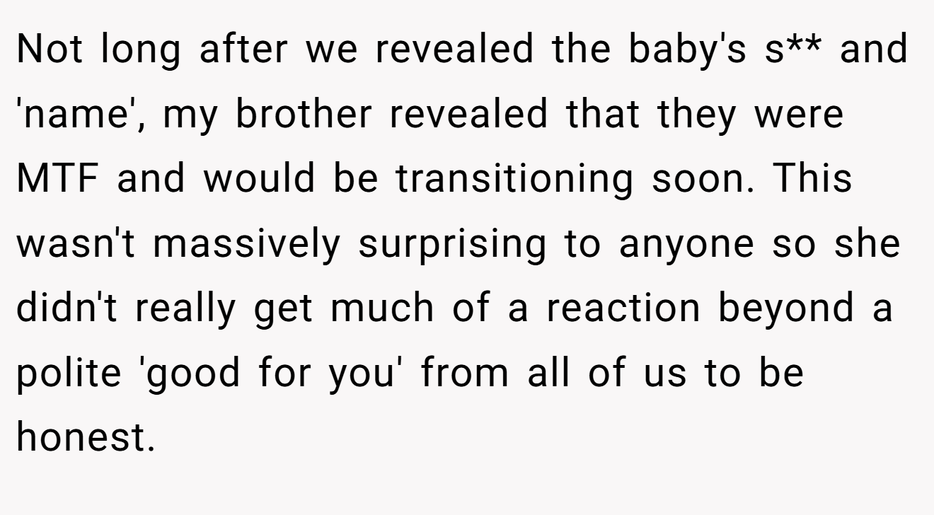 Not long after we revealed the baby's s** and 'name', my brother revealed that they were MTF and would be transitioning soon. This wasn't massively surprising to anyone so she didn't really get much of a reaction beyond a polite 'good for you' from all of us to be honest.