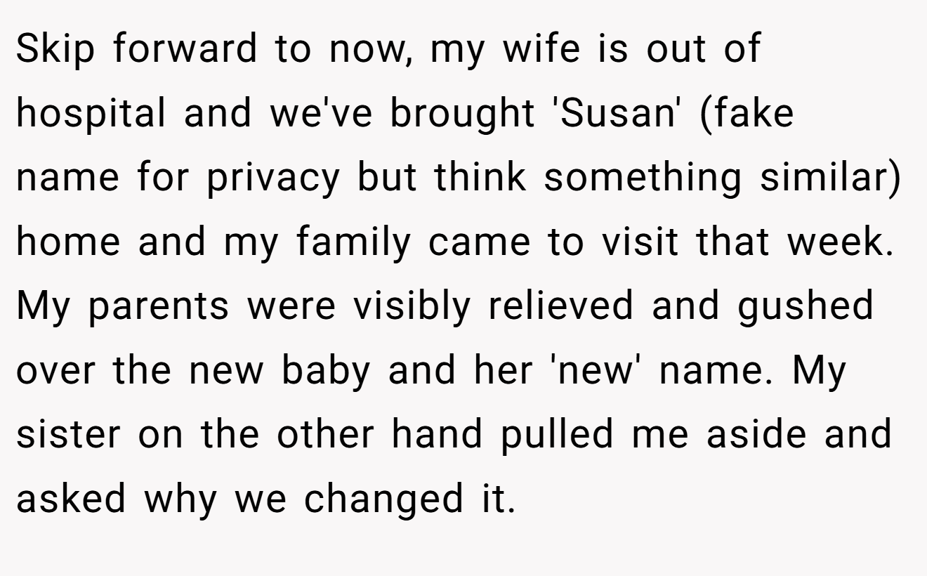 Skip forward to now, my wife is out of hospital and we've brought 'Susan' (fake name for privacy but think something similar) home and my family came to visit that week. My parents were visibly relieved and gushed over the new baby and her 'new' name. My sister on the other hand pulled me aside and asked why we changed it.